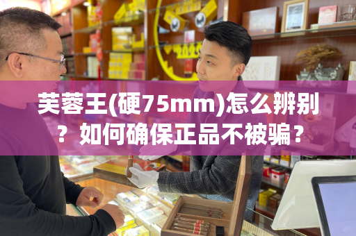 芙蓉王(硬75mm)怎么辨别？如何确保正品不被骗？